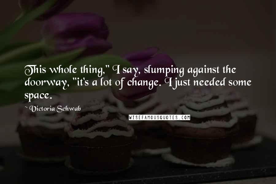 Victoria Schwab Quotes: This whole thing," I say, slumping against the doorway, "it's a lot of change. I just needed some space.