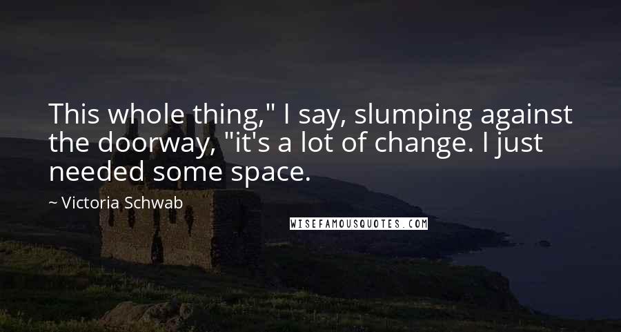 Victoria Schwab Quotes: This whole thing," I say, slumping against the doorway, "it's a lot of change. I just needed some space.