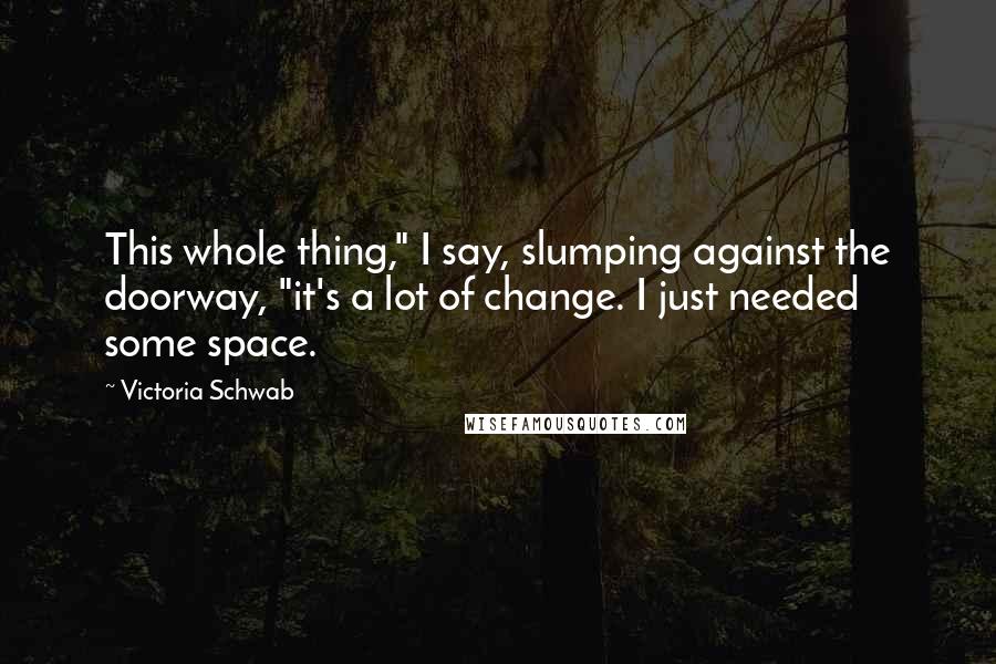 Victoria Schwab Quotes: This whole thing," I say, slumping against the doorway, "it's a lot of change. I just needed some space.