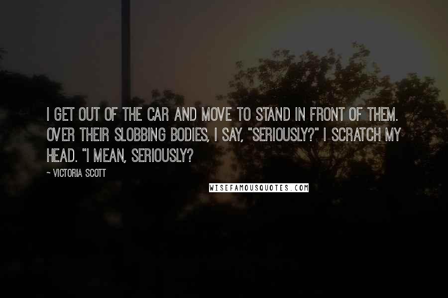 Victoria Scott Quotes: I get out of the car and move to stand in front of them. Over their slobbing bodies, I say, "Seriously?" I scratch my head. "I mean, seriously?