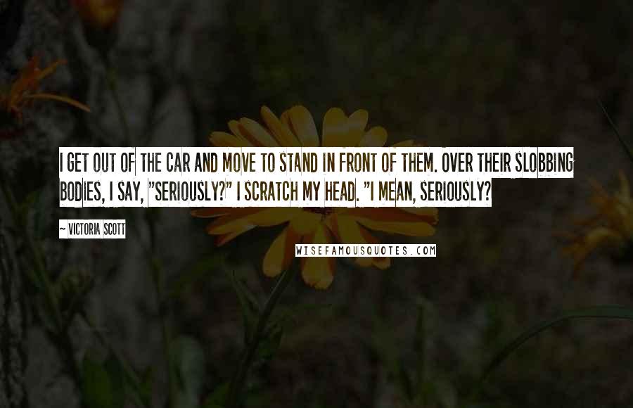 Victoria Scott Quotes: I get out of the car and move to stand in front of them. Over their slobbing bodies, I say, "Seriously?" I scratch my head. "I mean, seriously?