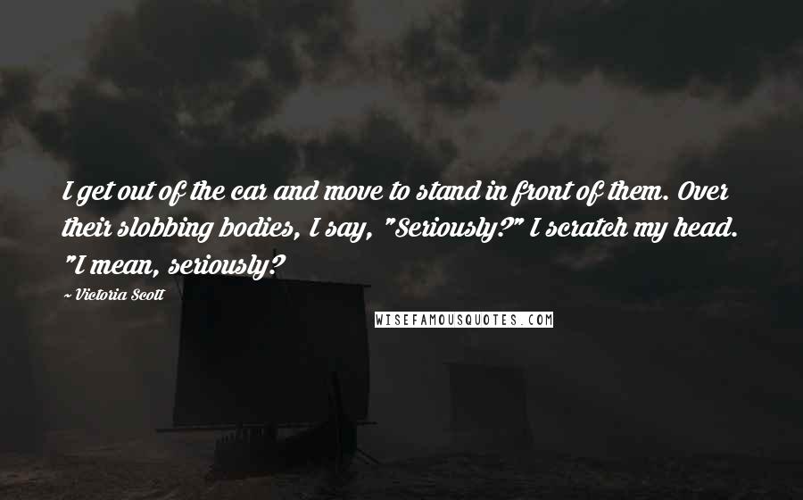 Victoria Scott Quotes: I get out of the car and move to stand in front of them. Over their slobbing bodies, I say, "Seriously?" I scratch my head. "I mean, seriously?