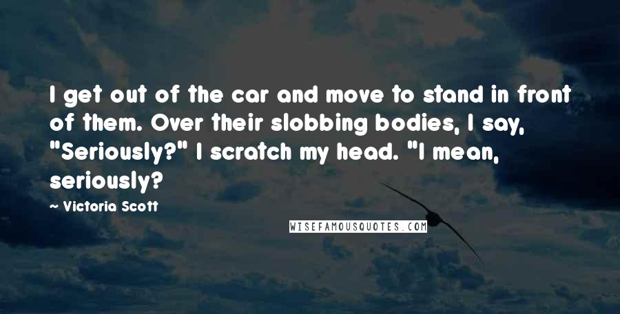 Victoria Scott Quotes: I get out of the car and move to stand in front of them. Over their slobbing bodies, I say, "Seriously?" I scratch my head. "I mean, seriously?