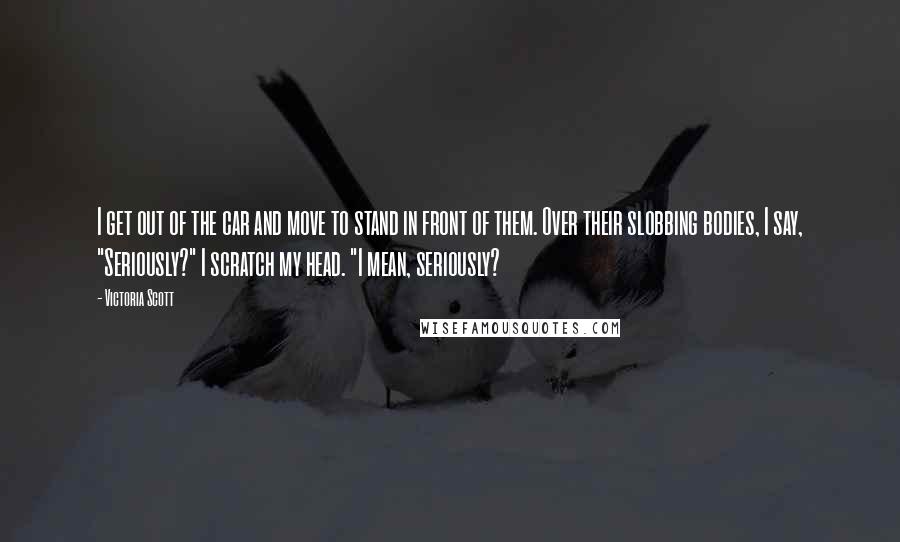 Victoria Scott Quotes: I get out of the car and move to stand in front of them. Over their slobbing bodies, I say, "Seriously?" I scratch my head. "I mean, seriously?
