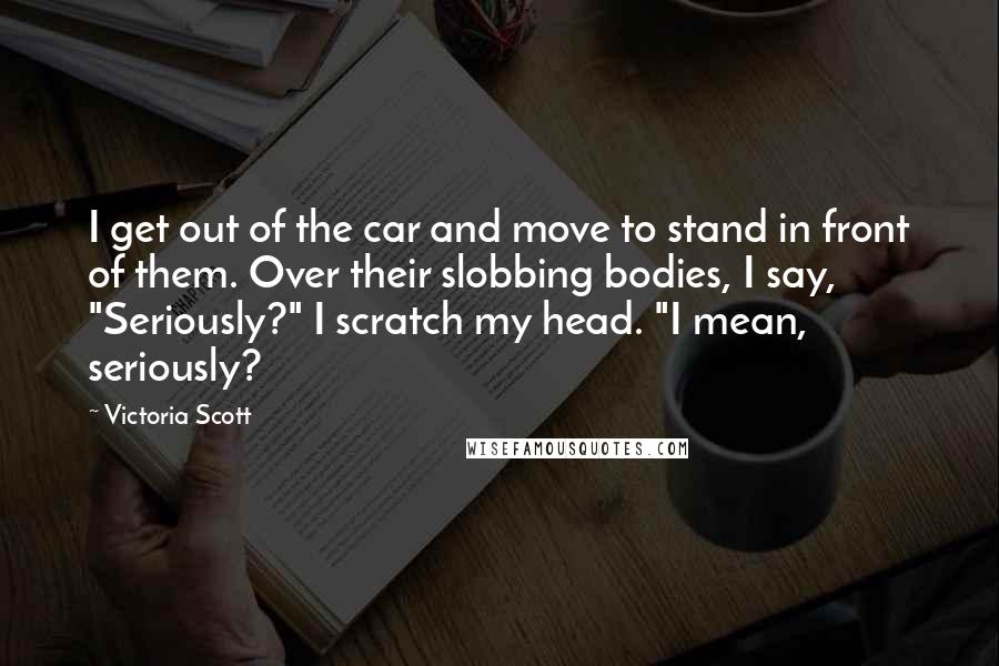 Victoria Scott Quotes: I get out of the car and move to stand in front of them. Over their slobbing bodies, I say, "Seriously?" I scratch my head. "I mean, seriously?