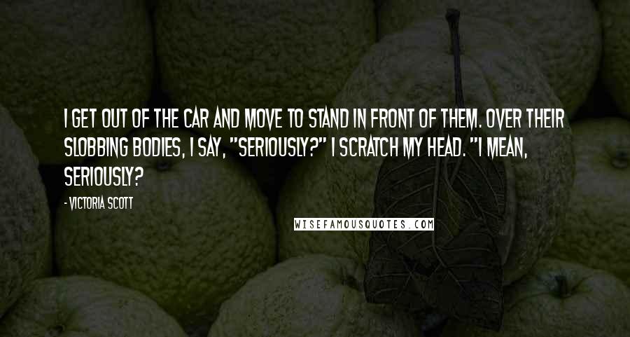 Victoria Scott Quotes: I get out of the car and move to stand in front of them. Over their slobbing bodies, I say, "Seriously?" I scratch my head. "I mean, seriously?