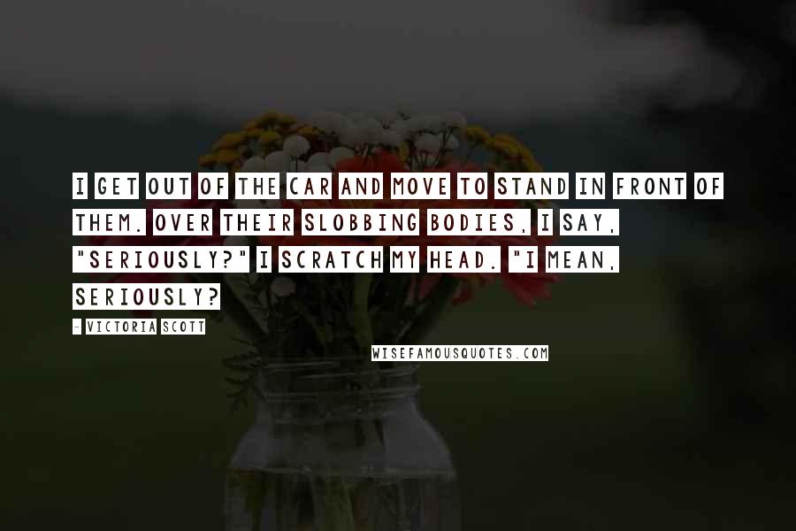 Victoria Scott Quotes: I get out of the car and move to stand in front of them. Over their slobbing bodies, I say, "Seriously?" I scratch my head. "I mean, seriously?