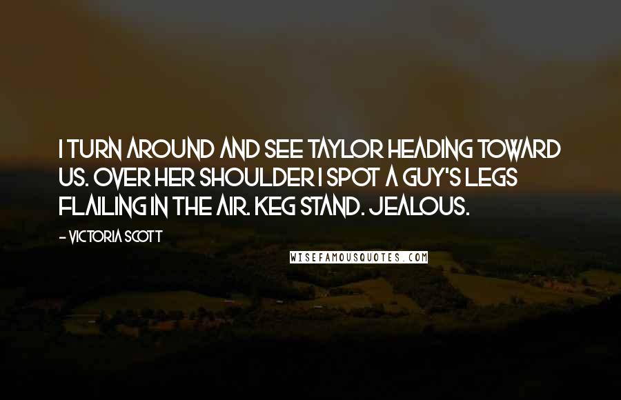 Victoria Scott Quotes: I turn around and see Taylor heading toward us. Over her shoulder I spot a guy's legs flailing in the air. Keg stand. Jealous.