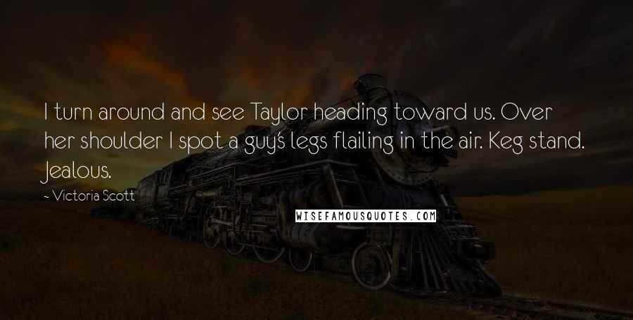 Victoria Scott Quotes: I turn around and see Taylor heading toward us. Over her shoulder I spot a guy's legs flailing in the air. Keg stand. Jealous.