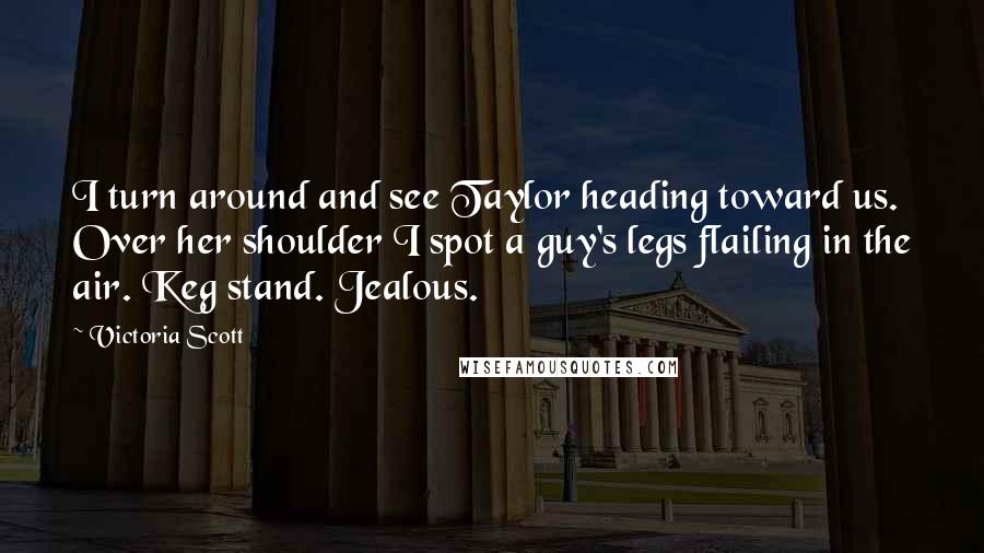 Victoria Scott Quotes: I turn around and see Taylor heading toward us. Over her shoulder I spot a guy's legs flailing in the air. Keg stand. Jealous.