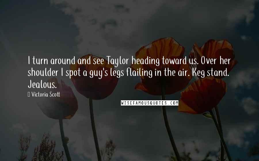 Victoria Scott Quotes: I turn around and see Taylor heading toward us. Over her shoulder I spot a guy's legs flailing in the air. Keg stand. Jealous.