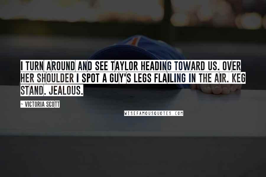 Victoria Scott Quotes: I turn around and see Taylor heading toward us. Over her shoulder I spot a guy's legs flailing in the air. Keg stand. Jealous.