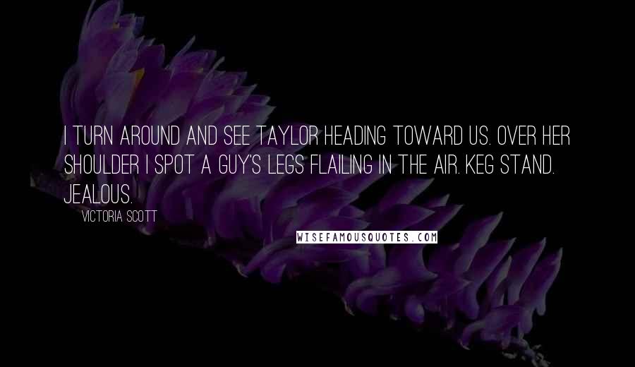 Victoria Scott Quotes: I turn around and see Taylor heading toward us. Over her shoulder I spot a guy's legs flailing in the air. Keg stand. Jealous.