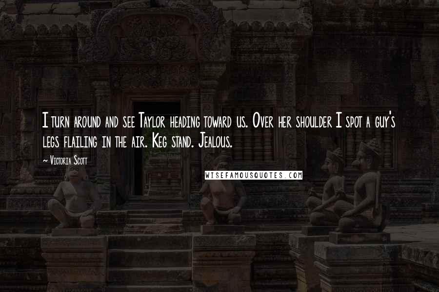 Victoria Scott Quotes: I turn around and see Taylor heading toward us. Over her shoulder I spot a guy's legs flailing in the air. Keg stand. Jealous.