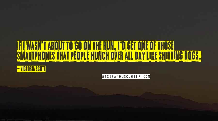 Victoria Scott Quotes: If I wasn't about to go on the run, I'd get one of those smartphones that people hunch over all day like shitting dogs.