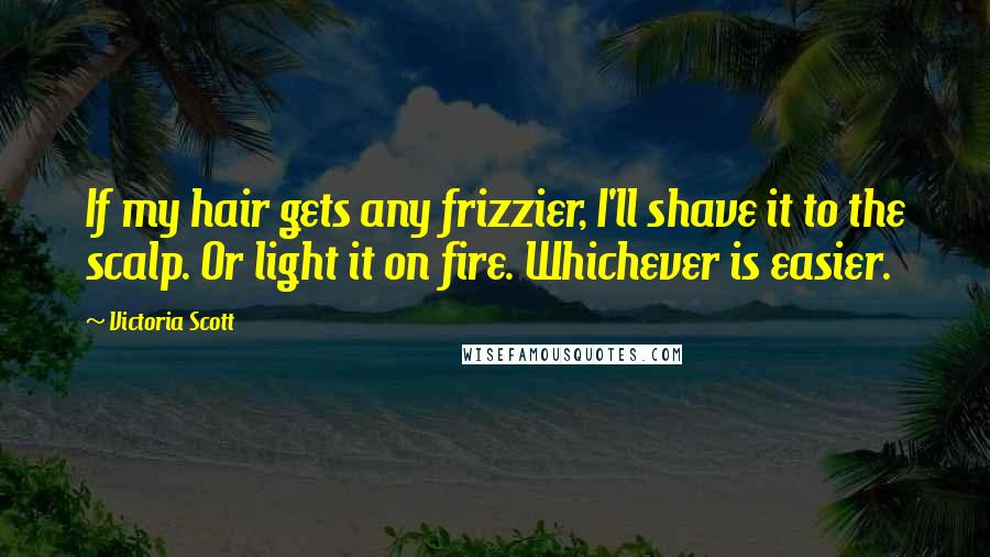 Victoria Scott Quotes: If my hair gets any frizzier, I'll shave it to the scalp. Or light it on fire. Whichever is easier.