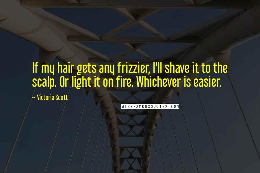 Victoria Scott Quotes: If my hair gets any frizzier, I'll shave it to the scalp. Or light it on fire. Whichever is easier.