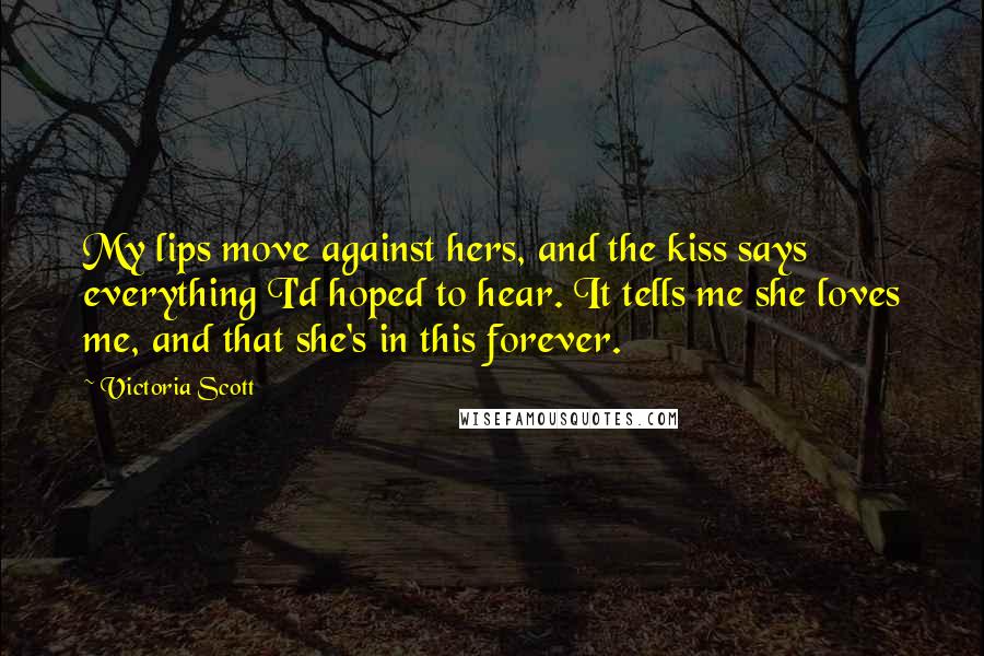 Victoria Scott Quotes: My lips move against hers, and the kiss says everything I'd hoped to hear. It tells me she loves me, and that she's in this forever.