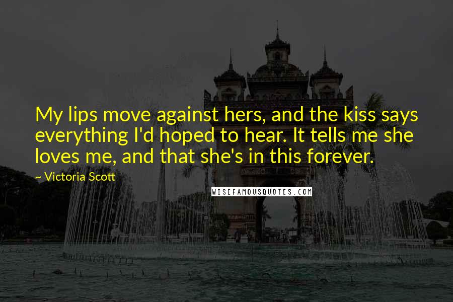 Victoria Scott Quotes: My lips move against hers, and the kiss says everything I'd hoped to hear. It tells me she loves me, and that she's in this forever.