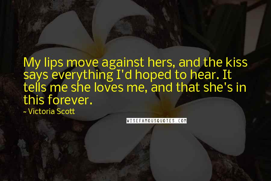 Victoria Scott Quotes: My lips move against hers, and the kiss says everything I'd hoped to hear. It tells me she loves me, and that she's in this forever.