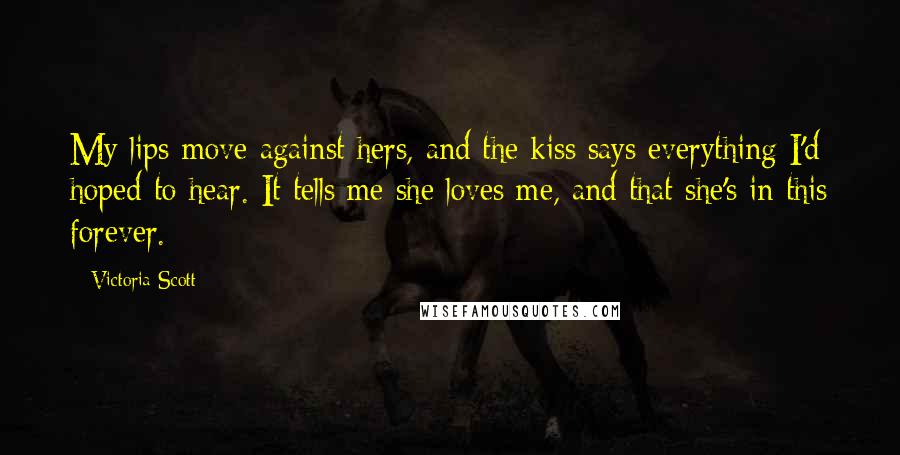 Victoria Scott Quotes: My lips move against hers, and the kiss says everything I'd hoped to hear. It tells me she loves me, and that she's in this forever.