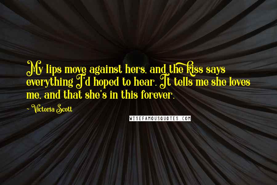 Victoria Scott Quotes: My lips move against hers, and the kiss says everything I'd hoped to hear. It tells me she loves me, and that she's in this forever.