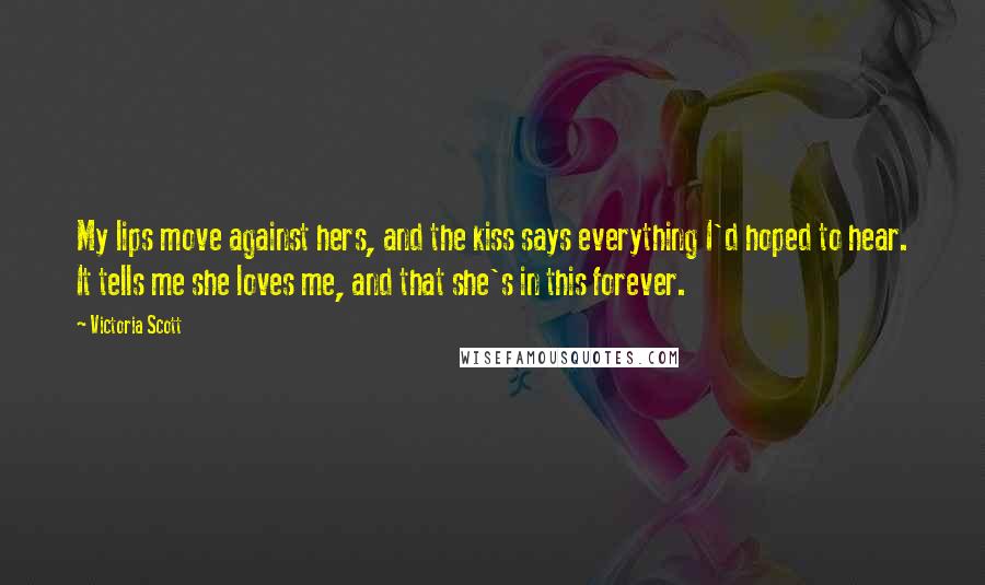 Victoria Scott Quotes: My lips move against hers, and the kiss says everything I'd hoped to hear. It tells me she loves me, and that she's in this forever.