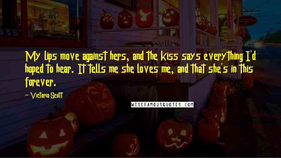 Victoria Scott Quotes: My lips move against hers, and the kiss says everything I'd hoped to hear. It tells me she loves me, and that she's in this forever.