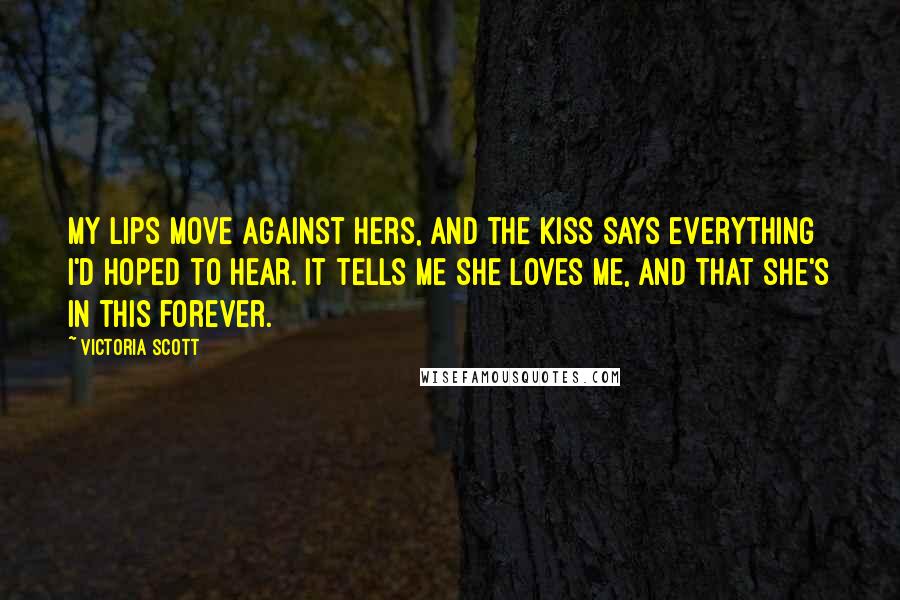 Victoria Scott Quotes: My lips move against hers, and the kiss says everything I'd hoped to hear. It tells me she loves me, and that she's in this forever.