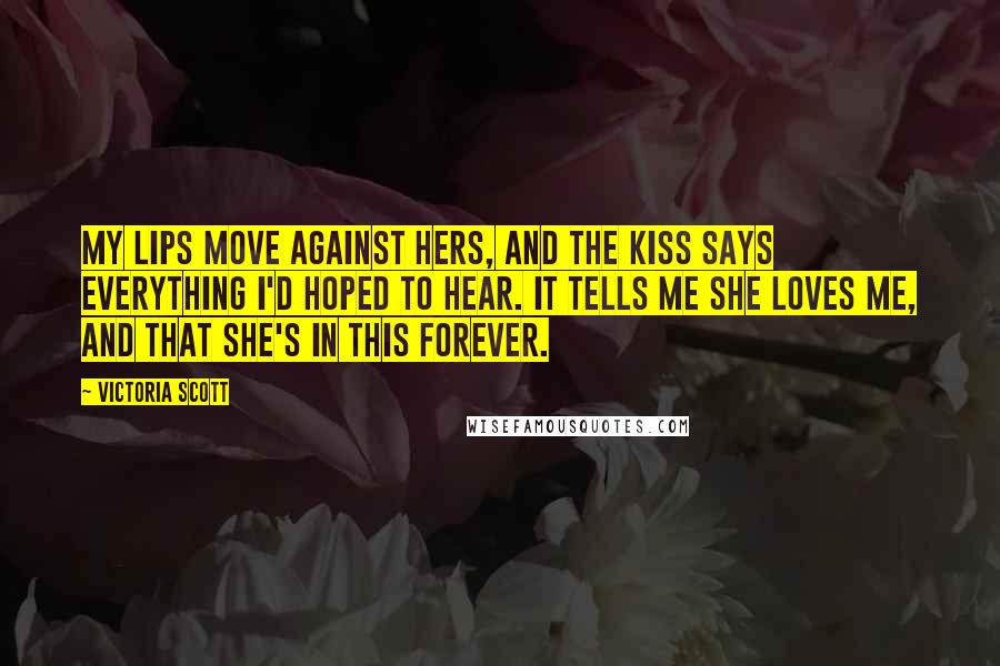 Victoria Scott Quotes: My lips move against hers, and the kiss says everything I'd hoped to hear. It tells me she loves me, and that she's in this forever.