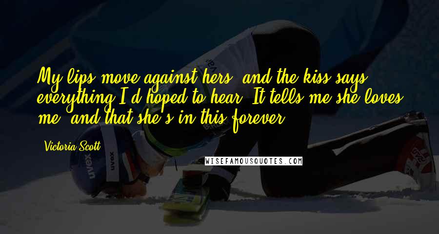 Victoria Scott Quotes: My lips move against hers, and the kiss says everything I'd hoped to hear. It tells me she loves me, and that she's in this forever.