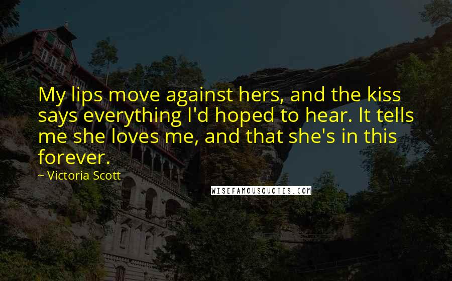 Victoria Scott Quotes: My lips move against hers, and the kiss says everything I'd hoped to hear. It tells me she loves me, and that she's in this forever.