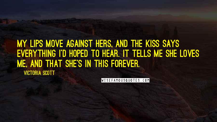 Victoria Scott Quotes: My lips move against hers, and the kiss says everything I'd hoped to hear. It tells me she loves me, and that she's in this forever.