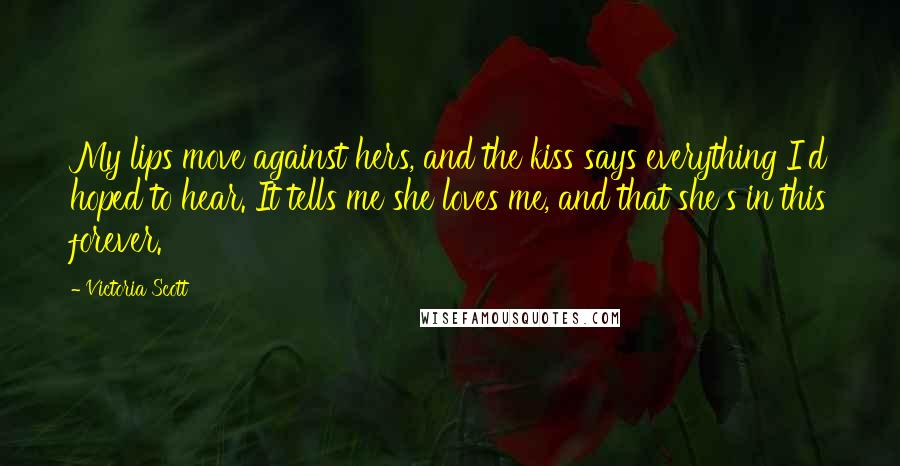 Victoria Scott Quotes: My lips move against hers, and the kiss says everything I'd hoped to hear. It tells me she loves me, and that she's in this forever.