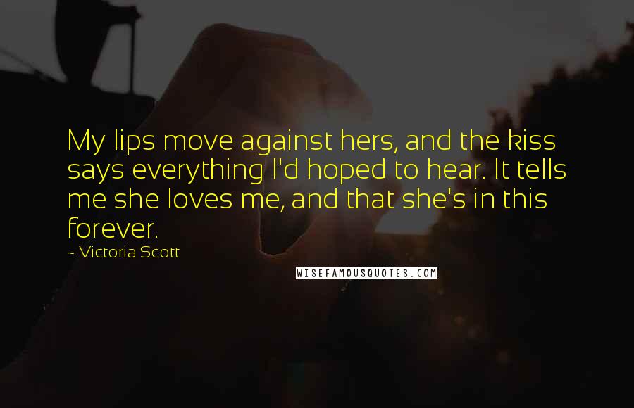 Victoria Scott Quotes: My lips move against hers, and the kiss says everything I'd hoped to hear. It tells me she loves me, and that she's in this forever.