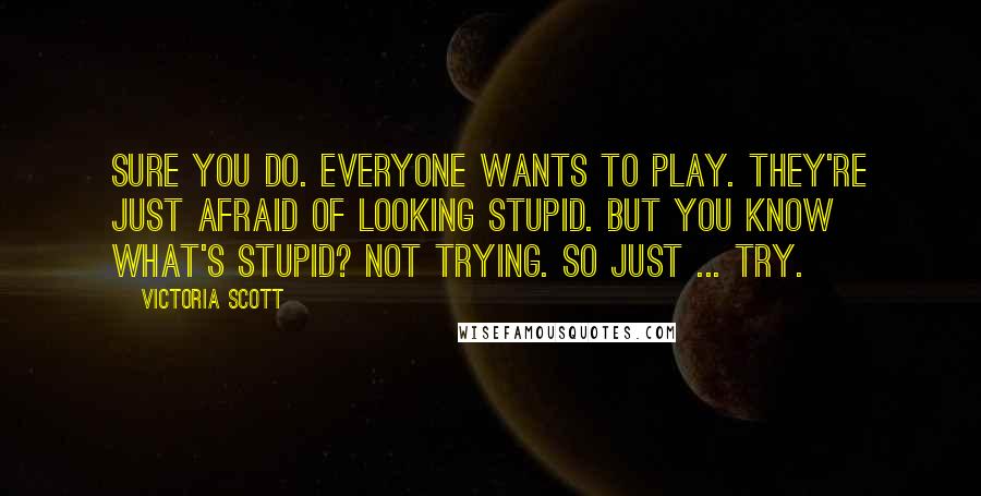 Victoria Scott Quotes: Sure you do. Everyone wants to play. They're just afraid of looking stupid. But you know what's stupid? Not trying. So just ... try.