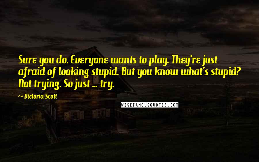 Victoria Scott Quotes: Sure you do. Everyone wants to play. They're just afraid of looking stupid. But you know what's stupid? Not trying. So just ... try.