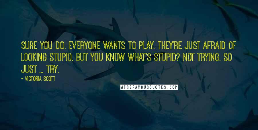 Victoria Scott Quotes: Sure you do. Everyone wants to play. They're just afraid of looking stupid. But you know what's stupid? Not trying. So just ... try.