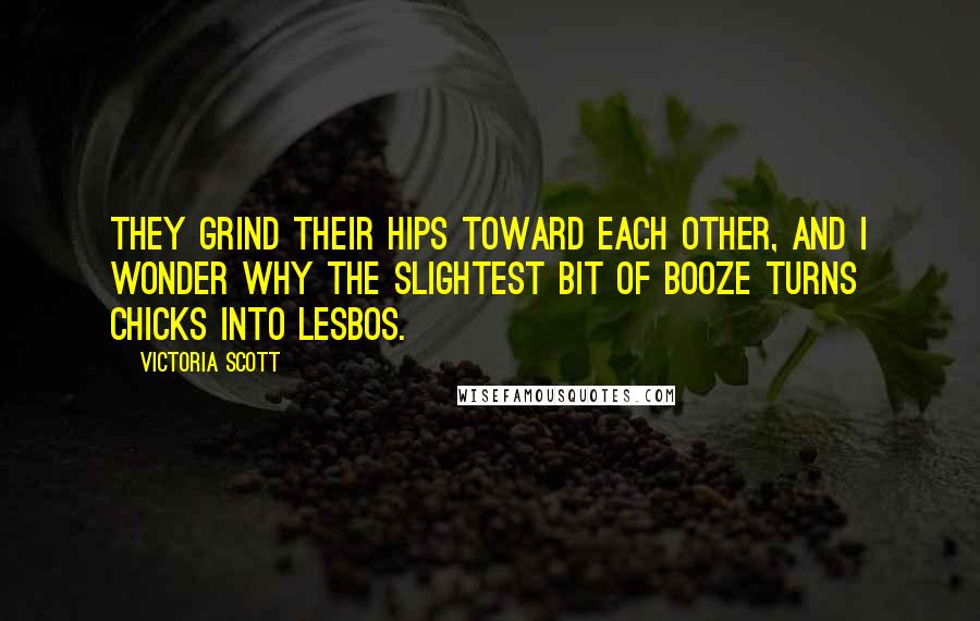Victoria Scott Quotes: They grind their hips toward each other, and I wonder why the slightest bit of booze turns chicks into lesbos.