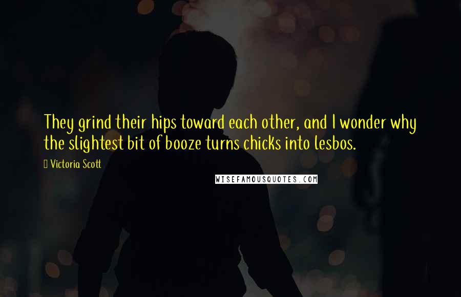 Victoria Scott Quotes: They grind their hips toward each other, and I wonder why the slightest bit of booze turns chicks into lesbos.