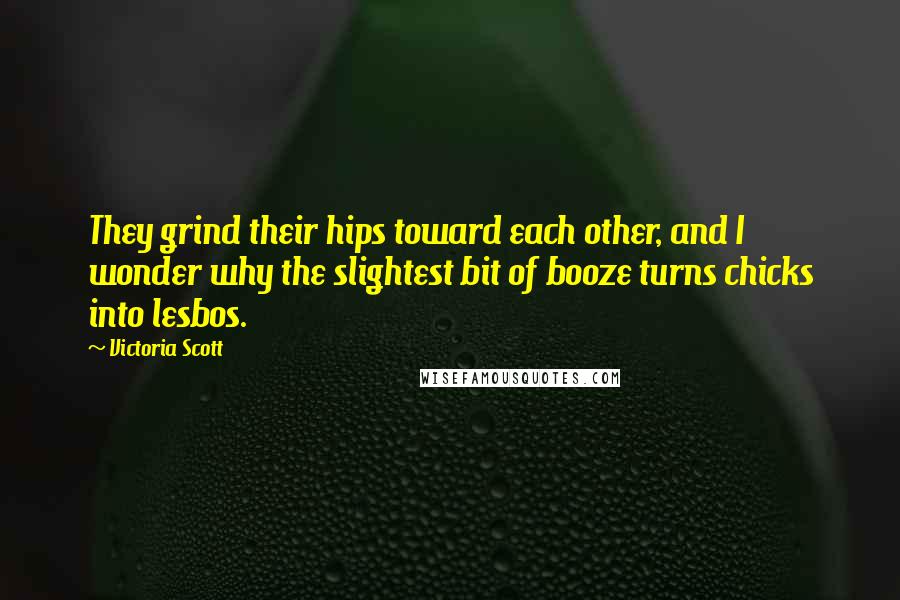 Victoria Scott Quotes: They grind their hips toward each other, and I wonder why the slightest bit of booze turns chicks into lesbos.