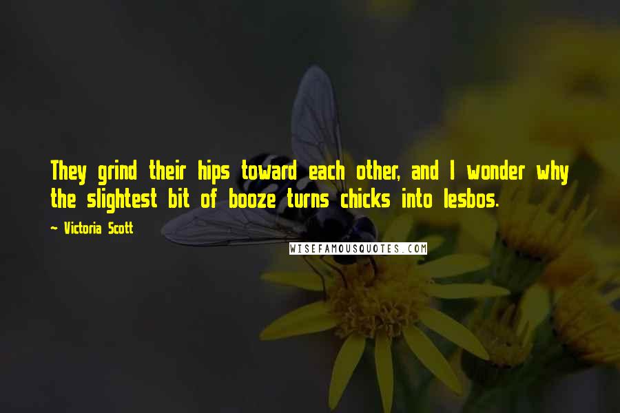 Victoria Scott Quotes: They grind their hips toward each other, and I wonder why the slightest bit of booze turns chicks into lesbos.