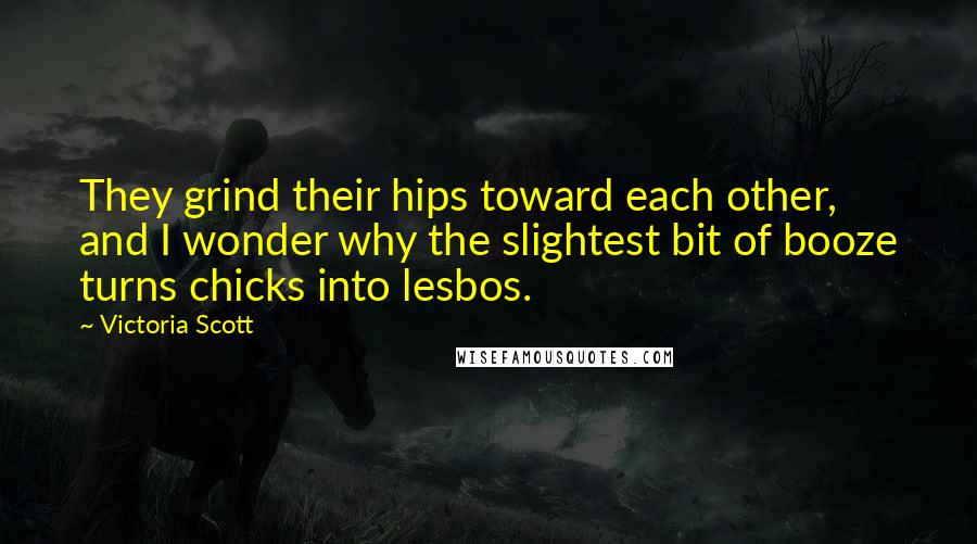 Victoria Scott Quotes: They grind their hips toward each other, and I wonder why the slightest bit of booze turns chicks into lesbos.