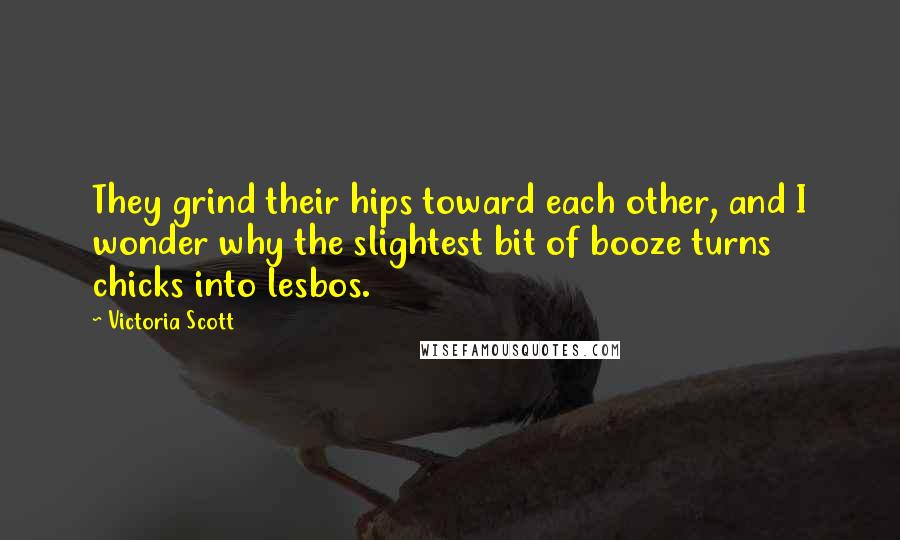 Victoria Scott Quotes: They grind their hips toward each other, and I wonder why the slightest bit of booze turns chicks into lesbos.