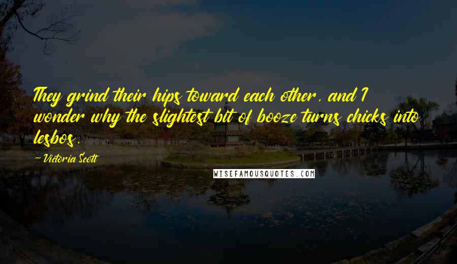 Victoria Scott Quotes: They grind their hips toward each other, and I wonder why the slightest bit of booze turns chicks into lesbos.