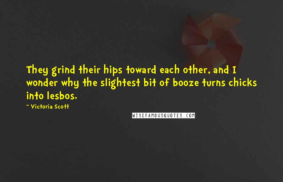 Victoria Scott Quotes: They grind their hips toward each other, and I wonder why the slightest bit of booze turns chicks into lesbos.