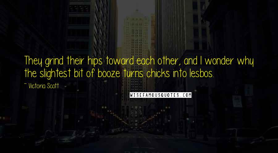 Victoria Scott Quotes: They grind their hips toward each other, and I wonder why the slightest bit of booze turns chicks into lesbos.