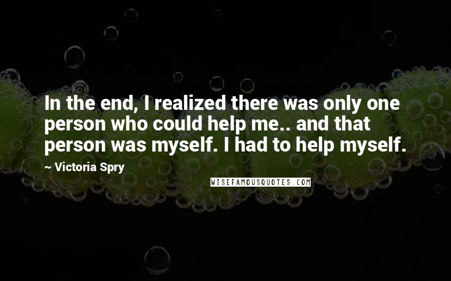 Victoria Spry Quotes: In the end, I realized there was only one person who could help me.. and that person was myself. I had to help myself.