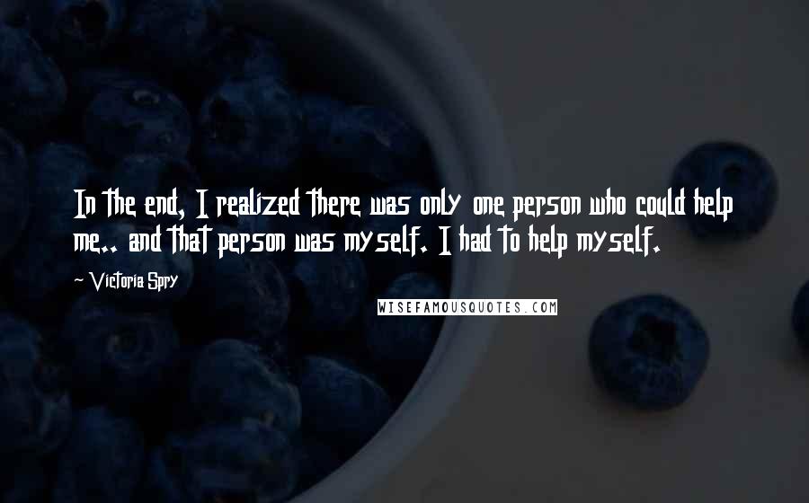 Victoria Spry Quotes: In the end, I realized there was only one person who could help me.. and that person was myself. I had to help myself.