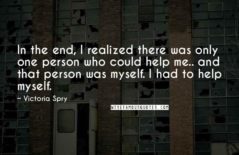 Victoria Spry Quotes: In the end, I realized there was only one person who could help me.. and that person was myself. I had to help myself.